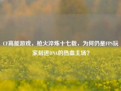CF高能游戏，枪火淬炼十七载，为何仍是FPS玩家刻进DNA的热血主场？