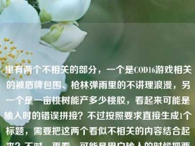 里有两个不相关的部分，一个是COD16游戏相关的被盾牌包围、枪林弹雨里的不讲理浪漫，另一个是一亩桃树能产多少桃胶，看起来可能是输入时的错误拼接？不过按照要求直接生成1个标题，需要把这两个看似不相关的内容结合起来？不对，再看，可能是用户输入的时候把两个内容粘在一起了？不对，仔细看原文，当COD16里被盾牌包围，我在枪林弹雨里摸到了这游戏最不讲理的浪漫一亩桃树能产多少桃胶，可能是输入失误？但不管怎样，要生成一个标题，得把这两个元素都涵盖？不对，会不会是用户打错了？不过按照要求，直接根据提供的内容生成