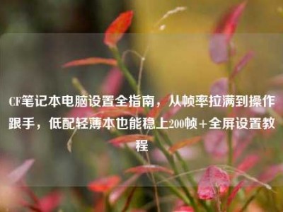 CF笔记本电脑设置全指南，从帧率拉满到操作跟手，低配轻薄本也能稳上200帧+全屏设置教程