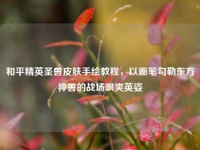 和平精英圣兽皮肤手绘教程，以画笔勾勒东方神兽的战场飒爽英姿