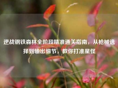 逆战钢铁森林全阶段精准通关指南，从枪械选择到输出细节，教你打准星怪