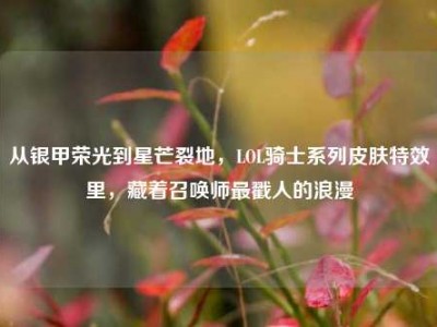 从银甲荣光到星芒裂地，LOL骑士系列皮肤特效里，藏着召唤师最戳人的浪漫