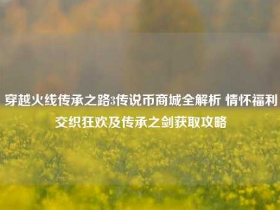 穿越火线传承之路3传说币商城全解析 情怀福利交织狂欢及传承之剑获取攻略