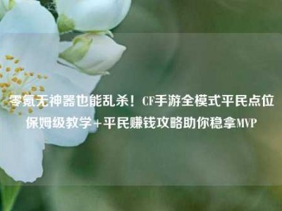 零氪无神器也能乱杀！CF手游全模式平民点位保姆级教学+平民赚钱攻略助你稳拿MVP