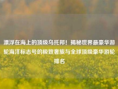 漂浮在海上的顶级乌托邦！揭秘世界最豪华游轮海洋标志号的极致奢旅与全球顶级豪华游轮排名