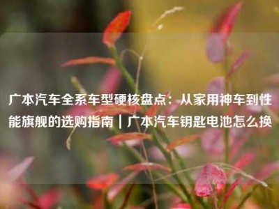广本汽车全系车型硬核盘点：从家用神车到性能旗舰的选购指南｜广本汽车钥匙电池怎么换