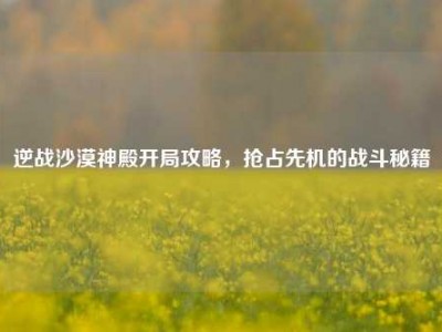 逆战沙漠神殿开局攻略，抢占先机的战斗秘籍