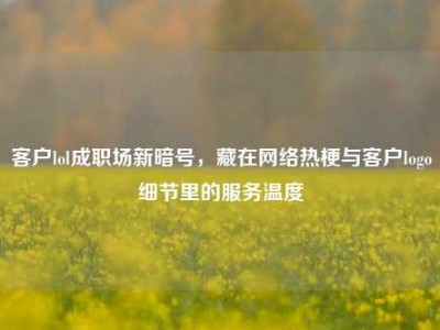 客户lol成职场新暗号，藏在网络热梗与客户logo细节里的服务温度