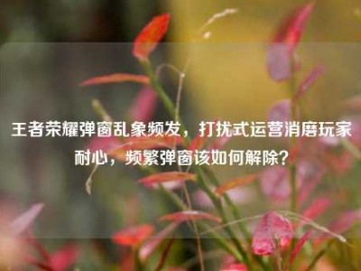 王者荣耀弹窗乱象频发，打扰式运营消磨玩家耐心，频繁弹窗该如何解除？