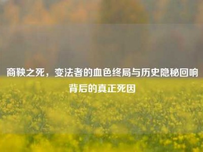 商鞅之死，变法者的血色终局与历史隐秘回响背后的真正死因