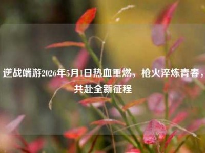 逆战端游2026年5月1日热血重燃，枪火淬炼青春，共赴全新征程
