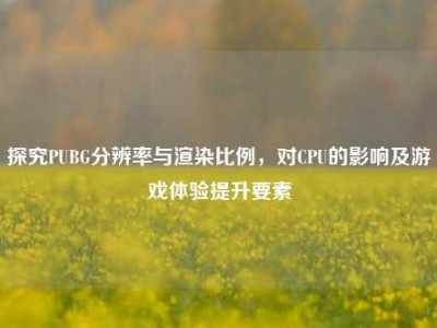 探究PUBG分辨率与渲染比例，对CPU的影响及游戏体验提升要素