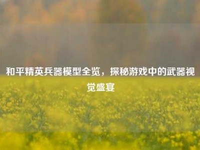 和平精英兵器模型全览，探秘游戏中的武器视觉盛宴