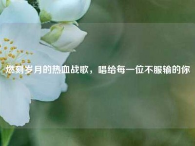 燃刻岁月的热血战歌，唱给每一位不服输的你