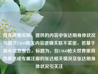 首先需要说明，提供的内容中张达明身体状况与前文CSGO相关内容逻辑关联不紧密，若基于核心信息整合，标题为，在CSGO枪火世界里将热爱活成专属注脚的张达相关情况及张达明身体状况引关注