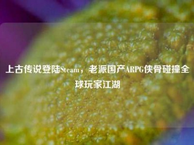 上古传说登陆Steam，老派国产ARPG侠骨碰撞全球玩家江湖