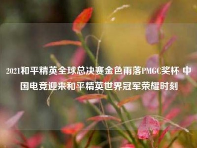 2021和平精英全球总决赛金色雨落PMGC奖杯 中国电竞迎来和平精英世界冠军荣耀时刻