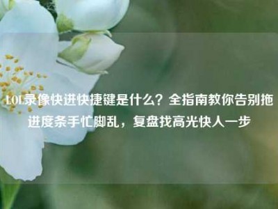 LOL录像快进快捷键是什么？全指南教你告别拖进度条手忙脚乱，复盘找高光快人一步