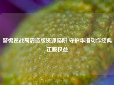 警惕逆战高清盗版资源陷阱 守护华语动作经典正版权益