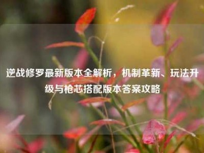 逆战修罗最新版本全解析，机制革新、玩法升级与枪芯搭配版本答案攻略