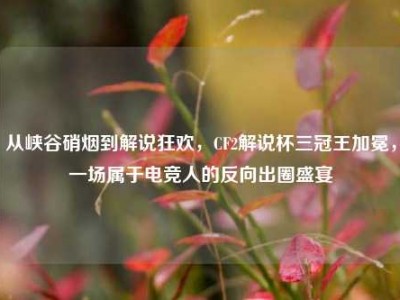 从峡谷硝烟到解说狂欢，CF2解说杯三冠王加冕，一场属于电竞人的反向出圈盛宴