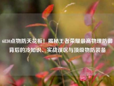 6830点物防天花板！揭秘王者荣耀最高物理防御背后的冷知识、实战误区与顶级物防装备