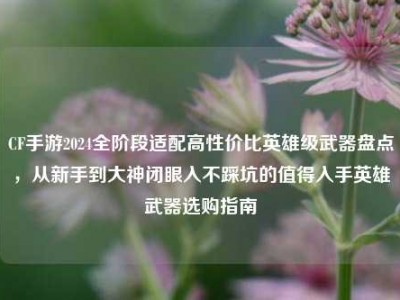 CF手游2024全阶段适配高性价比英雄级武器盘点，从新手到大神闭眼入不踩坑的值得入手英雄武器选购指南