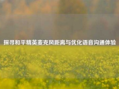 探寻和平精英麦克风距离与优化语音沟通体验