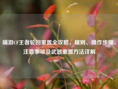 端游CF王者轮回重置全攻略，规则、操作步骤、注意事项及武器重置方法详解