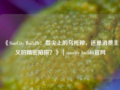《SimCity BuildIt：指尖上的乌托邦，还是消费主义的精密陷阱？》｜simcity buildit官网