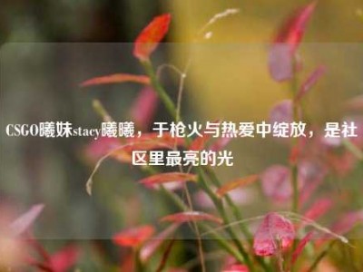 CSGO曦妹stacy曦曦，于枪火与热爱中绽放，是社区里最亮的光