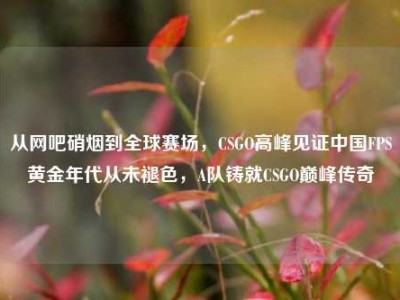 从网吧硝烟到全球赛场，CSGO高峰见证中国FPS黄金年代从未褪色，A队铸就CSGO巅峰传奇