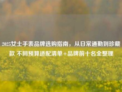 2025女士手表品牌选购指南，从日常通勤到珍藏款 不同预算适配清单+品牌前十名全整理