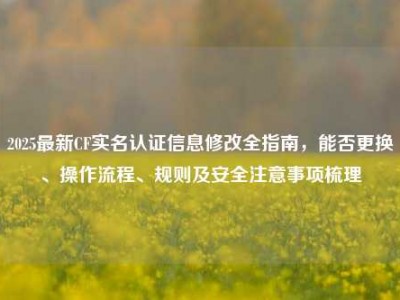 2025最新CF实名认证信息修改全指南，能否更换、操作流程、规则及安全注意事项梳理