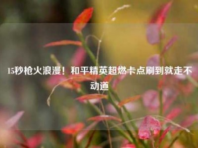 15秒枪火浪漫！和平精英超燃卡点刷到就走不动道