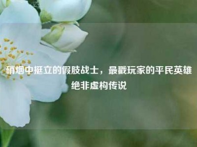 硝烟中挺立的假肢战士，最戳玩家的平民英雄绝非虚构传说