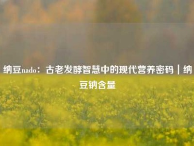 纳豆nado：古老发酵智慧中的现代营养密码｜纳豆钠含量