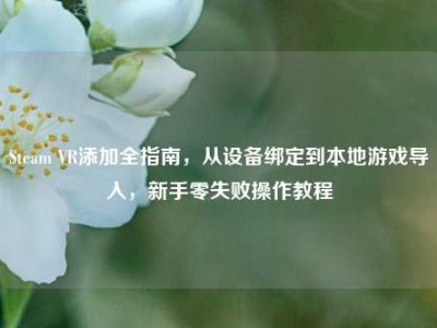 Steam VR添加全指南，从设备绑定到本地游戏导入，新手零失败操作教程