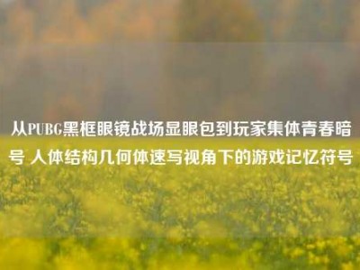 从PUBG黑框眼镜战场显眼包到玩家集体青春暗号 人体结构几何体速写视角下的游戏记忆符号