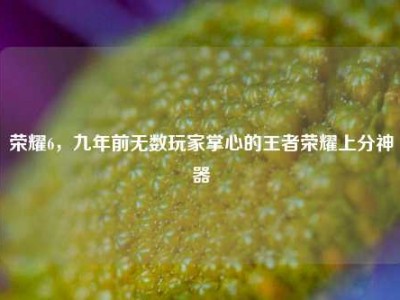 荣耀6，九年前无数玩家掌心的王者荣耀上分神器