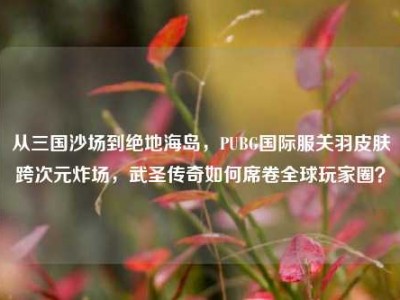 从三国沙场到绝地海岛，PUBG国际服关羽皮肤跨次元炸场，武圣传奇如何席卷全球玩家圈？