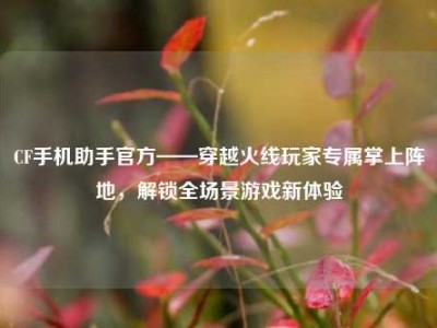 CF手机助手官方——穿越火线玩家专属掌上阵地，解锁全场景游戏新体验