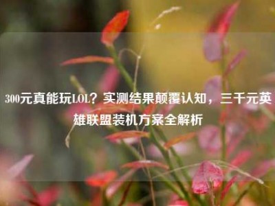 300元真能玩LOL？实测结果颠覆认知，三千元英雄联盟装机方案全解析