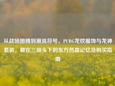 从战场图腾到潮流符号，PUBG龙纹服饰与龙神套装，藏在三级头下的东方热血记忆及购买指南