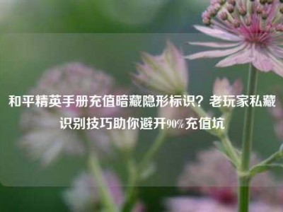和平精英手册充值暗藏隐形标识？老玩家私藏识别技巧助你避开90%充值坑