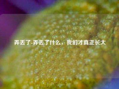 弄丢了-弄丢了什么，我们才真正长大