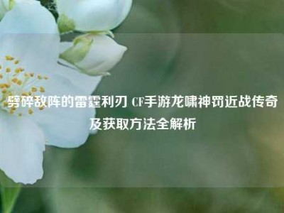 劈碎敌阵的雷霆利刃 CF手游龙啸神罚近战传奇及获取方法全解析