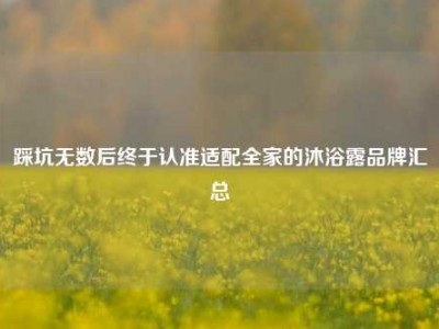 踩坑无数后终于认准适配全家的沐浴露品牌汇总