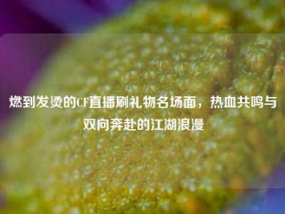 燃到发烫的CF直播刷礼物名场面，热血共鸣与双向奔赴的江湖浪漫