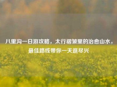 八里沟一日游攻略，太行褶皱里的治愈山水，最佳路线带你一天逛尽兴